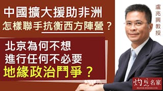 盧兆興教授：中國擴大援助非洲 怎樣聯手抗衡西方陣營？ 北京為何不想進行任何不必要地緣政治鬥爭？